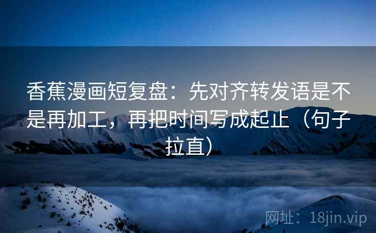 香蕉漫画短复盘：先对齐转发语是不是再加工，再把时间写成起止（句子拉直）