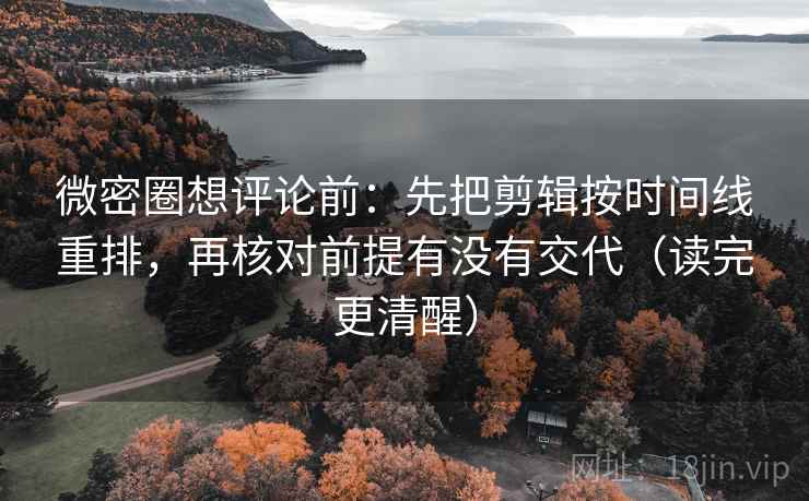 微密圈想评论前：先把剪辑按时间线重排，再核对前提有没有交代（读完更清醒）