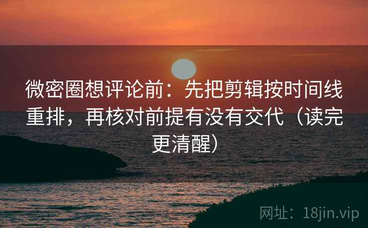 微密圈想评论前：先把剪辑按时间线重排，再核对前提有没有交代（读完更清醒）