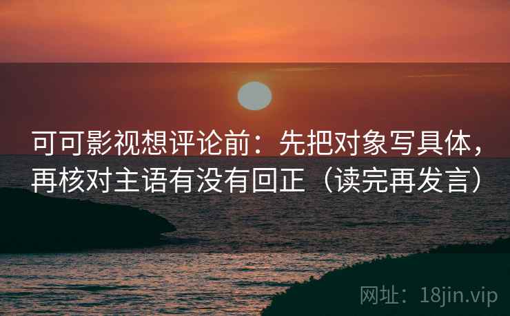 可可影视想评论前：先把对象写具体，再核对主语有没有回正（读完再发言）