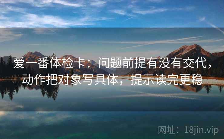 爱一番体检卡：问题前提有没有交代，动作把对象写具体，提示读完更稳