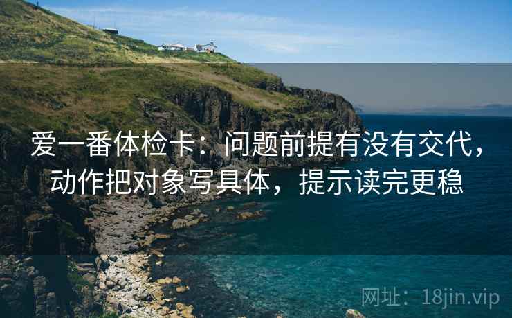 爱一番体检卡：问题前提有没有交代，动作把对象写具体，提示读完更稳