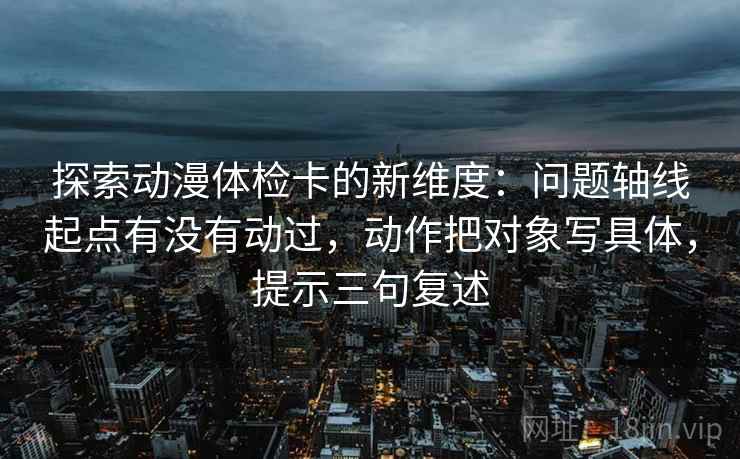 探索动漫体检卡的新维度:问题轴线起点有没有动过,动作把对象写具体,提示三句复述 探索动漫体检卡的新维度:问题轴线起点有没有动过,动作把对象写具体,提示三句复述