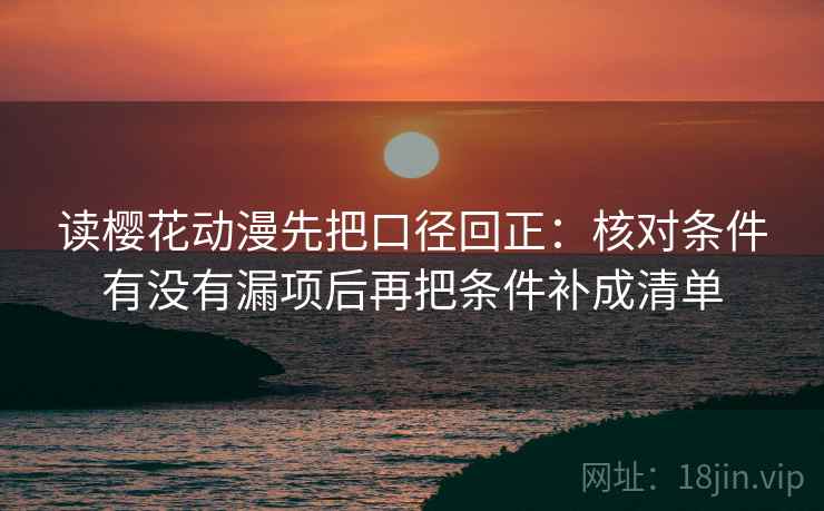 读樱花动漫先把口径回正:核对条件有没有漏项后再把条件补成清单 读樱花动漫先把口径回正:核对条件有没有漏项后再把条件补成清单