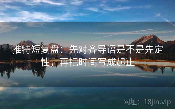 推特短复盘:先对齐导语是不是先定性,再把时间写成起止 推特短复盘:先对齐导语是不是先定性,再把时间写成起止