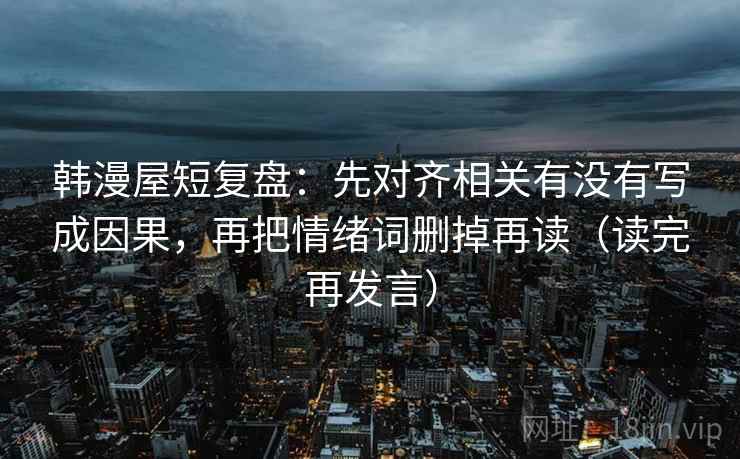 韩漫屋短复盘:先对齐相关有没有写成因果,再把情绪词删掉再读(读完再发言) 韩漫屋短复盘:先对齐相关有没有写成因果,再把情绪词删掉再读(读完再发言)