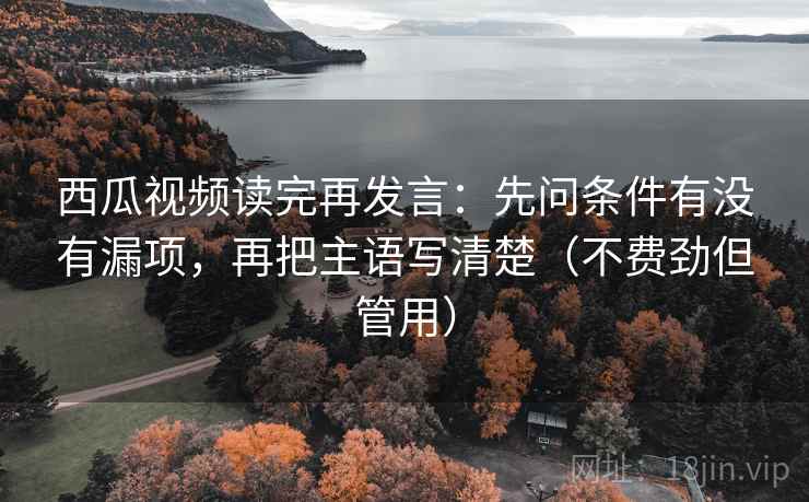 西瓜视频读完再发言：先问条件有没有漏项，再把主语写清楚（不费劲但管用）