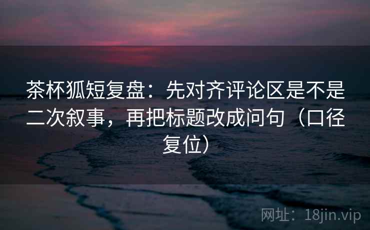 茶杯狐短复盘：先对齐评论区是不是二次叙事，再把标题改成问句（口径复位）