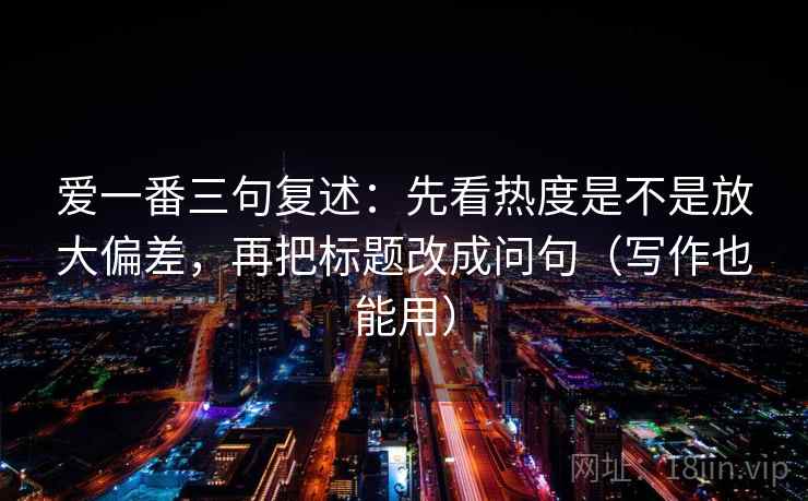 爱一番三句复述：先看热度是不是放大偏差，再把标题改成问句（写作也能用）