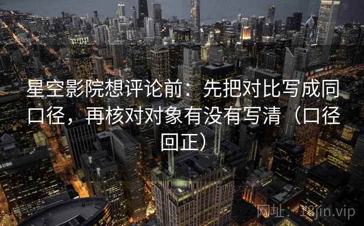 星空影院想评论前：先把对比写成同口径，再核对对象有没有写清（口径回正）