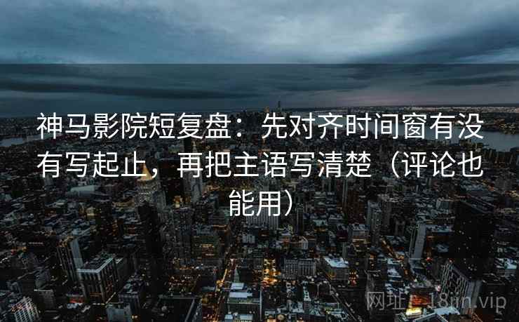神马影院短复盘：先对齐时间窗有没有写起止，再把主语写清楚（评论也能用）