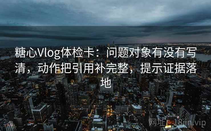 糖心Vlog体检卡：问题对象有没有写清，动作把引用补完整，提示证据落地