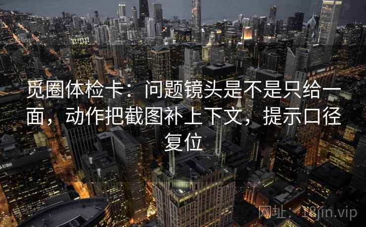觅圈体检卡:问题镜头是不是只给一面,动作把截图补上下文,提示口径复位 觅圈体检卡:问题镜头是不是只给一面,动作把截图补上下文,提示口径复位